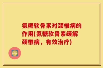 氨糖软骨素对颈椎病的作用(氨糖软骨素缓解颈椎病，有效治疗)