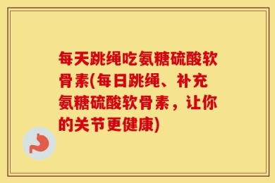 每天跳绳吃氨糖硫酸软骨素(每日跳绳、补充氨糖硫酸软骨素，让你的关节更健康)