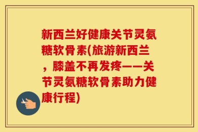 新西兰好健康关节灵氨糖软骨素(旅游新西兰，膝盖不再发疼——关节灵氨糖软骨素助力健康行程)