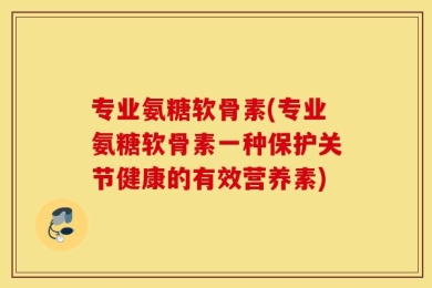 专业氨糖软骨素(专业氨糖软骨素一种保护关节健康的有效营养素)