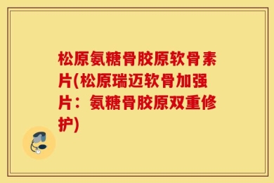 松原氨糖骨胶原软骨素片(松原瑞迈软骨加强片：氨糖骨胶原双重修护)