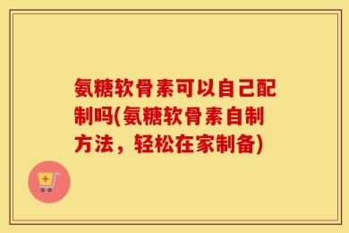 氨糖软骨素可以自己配制吗(氨糖软骨素自制方法，轻松在家制备)
