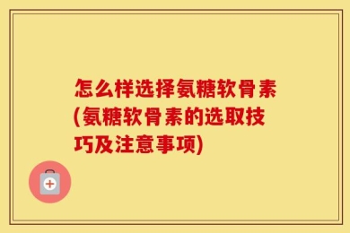 怎么样选择氨糖软骨素(氨糖软骨素的选取技巧及注意事项)