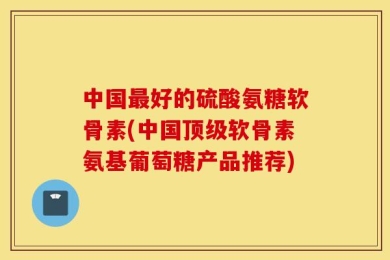 中国最好的硫酸氨糖软骨素(中国顶级软骨素氨基葡萄糖产品推荐)