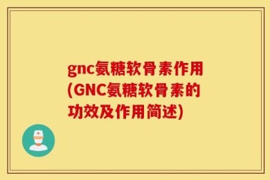 gnc氨糖软骨素作用(GNC氨糖软骨素的功效及作用简述)
