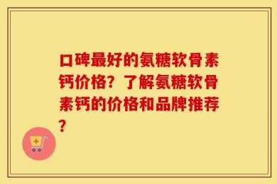 口碑最好的氨糖软骨素钙价格？了解氨糖软骨素钙的价格和品牌推荐？