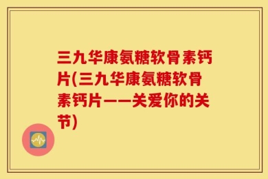 三九华康氨糖软骨素钙片(三九华康氨糖软骨素钙片——关爱你的关节)