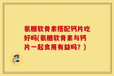 氨糖软骨素搭配钙片吃好吗(氨糖软骨素与钙片一起食用有益吗？)