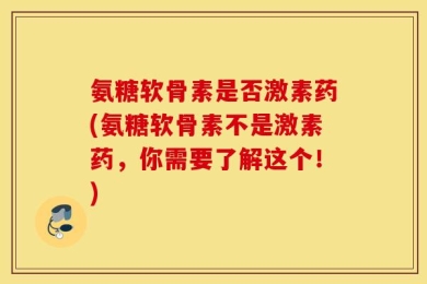 氨糖软骨素是否激素药(氨糖软骨素不是激素药，你需要了解这个！)