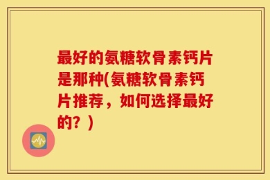 最好的氨糖软骨素钙片是那种(氨糖软骨素钙片推荐，如何选择最好的？)