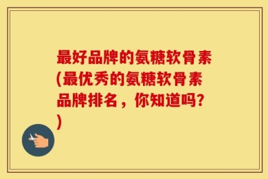 最好品牌的氨糖软骨素(最优秀的氨糖软骨素品牌排名，你知道吗？)