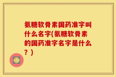 氨糖软骨素国药准字叫什么名字(氨糖软骨素的国药准字名字是什么？)