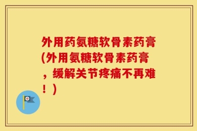 外用药氨糖软骨素药膏(外用氨糖软骨素药膏，缓解关节疼痛不再难！)