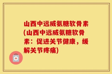 山西中远威氨糖软骨素(山西中远威氨糖软骨素：促进关节健康，缓解关节疼痛)