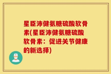 星臣沛健氨糖硫酸软骨素(星臣沛健氨糖硫酸软骨素：促进关节健康的新选择)