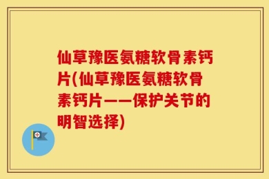 仙草豫医氨糖软骨素钙片(仙草豫医氨糖软骨素钙片——保护关节的明智选择)