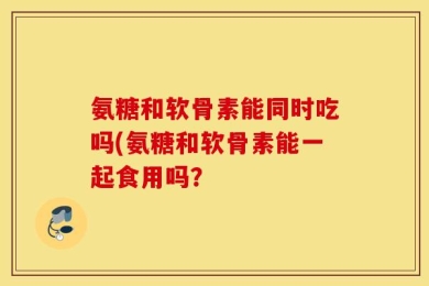 氨糖和软骨素能同时吃吗(氨糖和软骨素能一起食用吗？