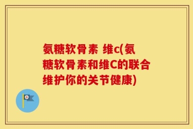 氨糖软骨素 维c(氨糖软骨素和维C的联合维护你的关节健康)