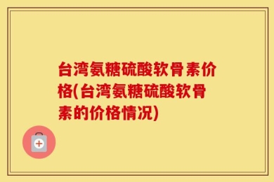 台湾氨糖硫酸软骨素价格(台湾氨糖硫酸软骨素的价格情况)