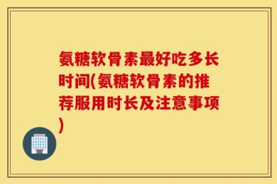氨糖软骨素最好吃多长时间(氨糖软骨素的推荐服用时长及注意事项)