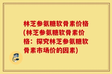 林芝参氨糖软骨素价格(林芝参氨糖软骨素价格：探究林芝参氨糖软骨素市场价的因素)