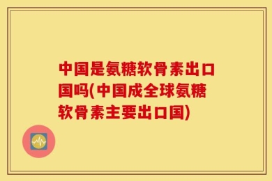 中国是氨糖软骨素出口国吗(中国成全球氨糖软骨素主要出口国)