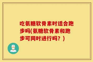 吃氨糖软骨素时适合跑步吗(氨糖软骨素和跑步可同时进行吗？)