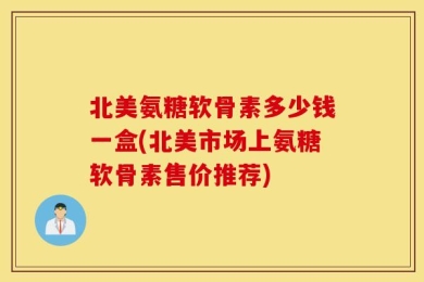 北美氨糖软骨素多少钱一盒(北美市场上氨糖软骨素售价推荐)
