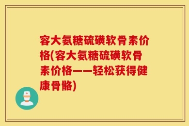 容大氨糖硫磺软骨素价格(容大氨糖硫磺软骨素价格——轻松获得健康骨骼)