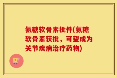 氨糖软骨素批件(氨糖软骨素获批，可望成为关节疾病治疗药物)