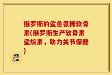 俄罗斯的鲨鱼氨糖软骨素(俄罗斯生产软骨素鲨烷素，助力关节保健)