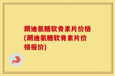 朗迪氨糖软骨素片价格(朗迪氨糖软骨素片价格报价)