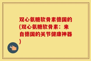 双心氨糖软骨素德国的(双心氨糖软骨素：来自德国的关节健康神器)