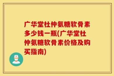 广华堂杜仲氨糖软骨素多少钱一瓶(广华堂杜仲氨糖软骨素价格及购买指南)