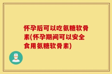 怀孕后可以吃氨糖软骨素(怀孕期间可以安全食用氨糖软骨素)
