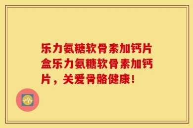 乐力氨糖软骨素加钙片盒乐力氨糖软骨素加钙片，关爱骨骼健康！