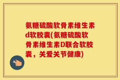氨糖硫酸软骨素维生素d软胶囊(氨糖硫酸软骨素维生素D联合软胶囊，关爱关节健康)