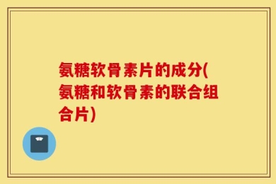 氨糖软骨素片的成分(氨糖和软骨素的联合组合片)