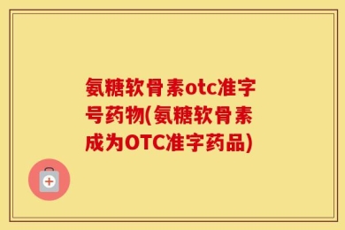 氨糖软骨素otc准字号药物(氨糖软骨素 成为OTC准字药品)