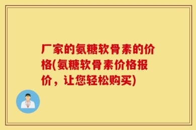 厂家的氨糖软骨素的价格(氨糖软骨素价格报价，让您轻松购买)