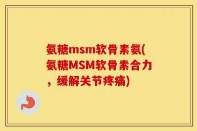 氨糖msm软骨素氨(氨糖MSM软骨素合力，缓解关节疼痛)