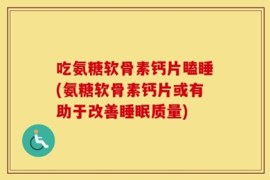 吃氨糖软骨素钙片瞌睡(氨糖软骨素钙片或有助于改善睡眠质量)