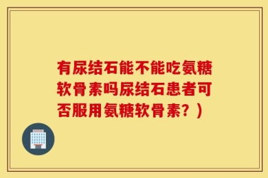 有尿结石能不能吃氨糖软骨素吗尿结石患者可否服用氨糖软骨素？)