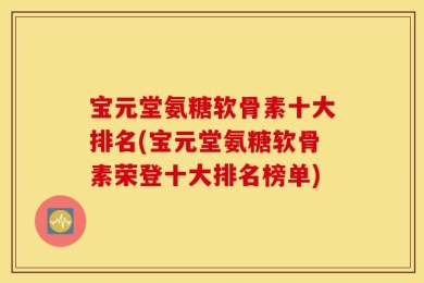 宝元堂氨糖软骨素十大排名(宝元堂氨糖软骨素荣登十大排名榜单)