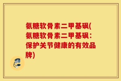 氨糖软骨素二甲基砜(氨糖软骨素二甲基砜：保护关节健康的有效品牌)