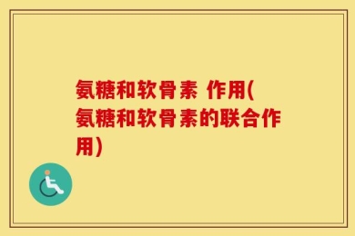 氨糖和软骨素 作用(氨糖和软骨素的联合作用)