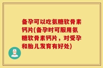 备孕可以吃氨糖软骨素钙片(备孕时可服用氨糖软骨素钙片，对受孕和胎儿发育有好处)