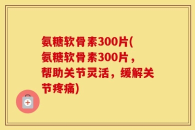 氨糖软骨素300片(氨糖软骨素300片，帮助关节灵活，缓解关节疼痛)