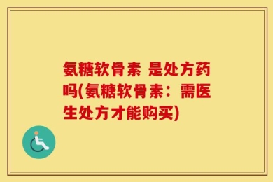 氨糖软骨素 是处方药吗(氨糖软骨素：需医生处方才能购买)