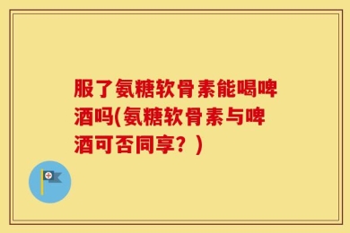 服了氨糖软骨素能喝啤酒吗(氨糖软骨素与啤酒可否同享？)
